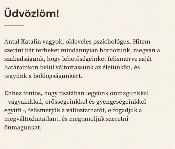 Antal Katalin vagyok, okleveles pszichológus. Hitem szerint bár terheket mindannyian hordozunk, megvan a szabadságunk, hogy lehetőségeinket felismerve saját határainkon belül változtassunk az életünkön, és tegyünk a boldogságunkért. 
Ehhez fontos, hogy tisztában legyünk önmagunkkal - vágyainkkal, erősségeinkkel és gyengeségeinkkel együtt -, felismerjük a változtathatót, elfogadjuk a megváltozhatatlant, és megtanuljuk szeretni önmagunkat.