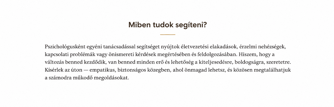 Pszichológusként segítek rátalálni azokra a belső kapaszkodókra, melyek könnyebben átsegítik az embert az élet nehézségein. Legyen szó munkahelyi vagy párkapcsolati gondokról, gyermeknevelési kihívásokról, magányról, a túlvállalás terhéről, kiégésről, vagy éppen az elakadás és a kilátástalanság érzéséről. Lényegesnek tartom, hogy a közös munka során ne csak a problémákra fókuszáljunk, hiszen az önismeret és a tudatosság kulcsfontosságú a személyes fejlődéshez és a belső egyensúly megteremtéséhez.