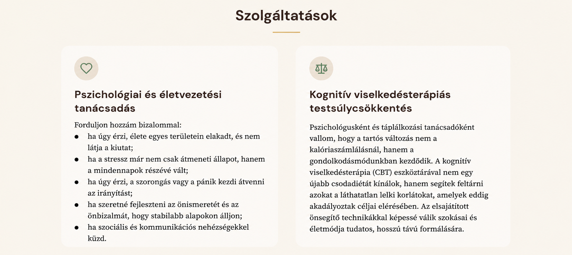 Pszichológiai és életvezetési tanácsadás
Forduljon hozzám bizalommal:
    • ha úgy érzi, élete egyes területein elakadt, és nem látja a kiutat;
    • ha a stressz már nem csak átmeneti állapot, hanem a mindennapok részévé vált;
    • ha úgy érzi, a szorongás vagy a pánik kezdi átvenni az irányítást;
    • ha szeretné fejleszteni az önismeretét és az önbizalmát, hogy stabilabb alapokon álljon;
    • ha szociális és kommunikációs nehézségekkel küzd.
Kognitív viselkedésterápiás testsúlycsökkentés
Pszichológusként és táplálkozási tanácsadóként vallom, hogy a tartós változás nem a kalóriaszámlálásnál, hanem a gondolkodásmódunkban kezdődik. A kognitív viselkedésterápia (CBT) eszköztárával nem egy újabb csodadiétát kínálok, hanem segítek feltárni azokat a láthatatlan lelki korlátokat, amelyek eddig akadályozták céljai elérésében. Az elsajátított önsegítő technikákkal képessé válik szokásai és életmódja tudatos, hosszú távú formálására.