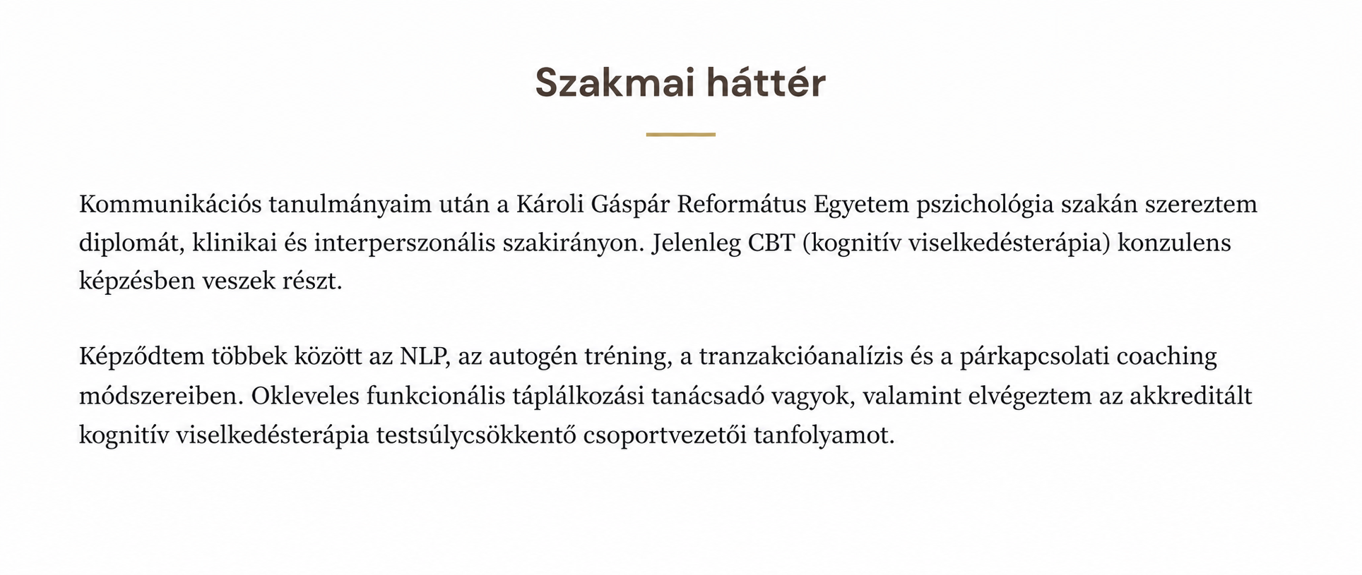 Kommunikációs tanulmányaim után a Károli Gáspár Református Egyetem pszichológia szakán szereztem diplomát, klinikai és interperszonális szakirányon. Jelenleg CBT (kognitív viselkedésterápia) konzulens képzésben veszek részt.
Képződtem többek között az NLP, az autogén tréning, a tranzakcióanalízis és a párkapcsolati coaching módszereiben. Okleveles funkcionális táplálkozási tanácsadó vagyok, valamint elvégeztem az akkreditált kognitív viselkedésterápiás testsúlycsökkentő csoportvezetői tanfolyamot.